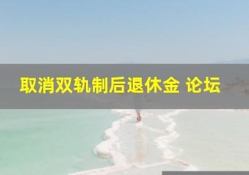 取消双轨制后退休金 论坛